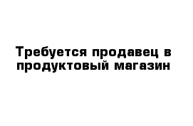 Требуется продавец в продуктовый магазин